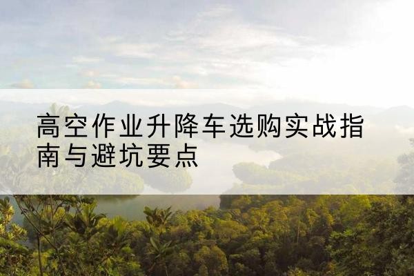浦口升降车怎么选-高空作业升降车选购实战指南与避坑要点