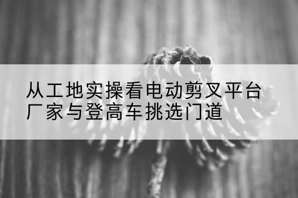 浦口电动剪叉升降平台厂家-从工地实操看电动剪叉平台厂家与登高车挑选门道