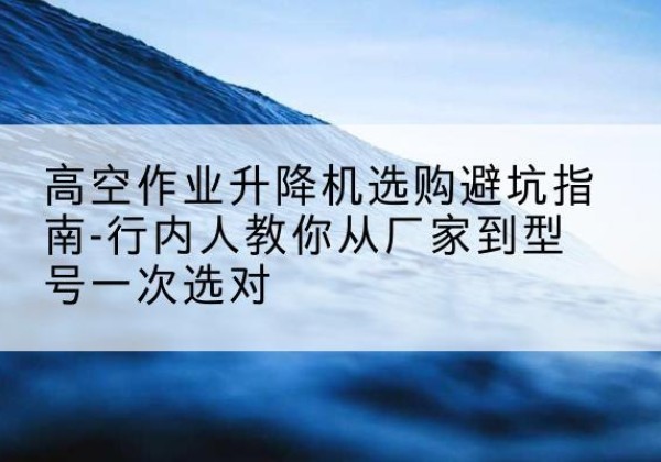 浦口升降平台厂家-高空作业升降机选购避坑指南-行内人教你从厂家到型号一次选对