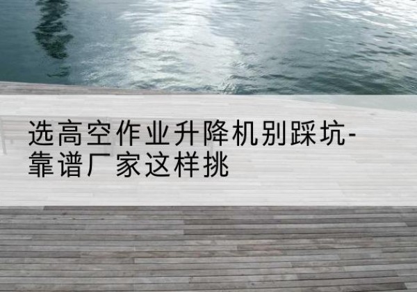 浦口剪叉式升降机厂家-选高空作业升降机别踩坑-靠谱厂家这样挑