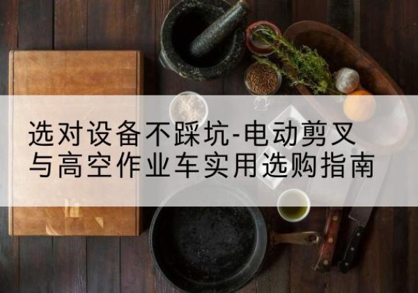 浦口电动剪叉升降平台怎么选-选对设备不踩坑-电动剪叉与高空作业车实用选购指南