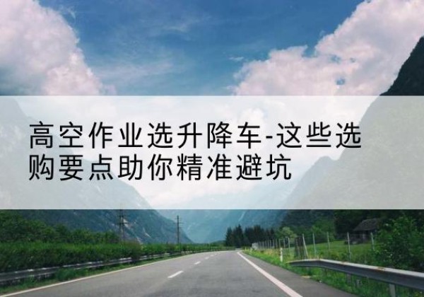 浦口升降车厂家-高空作业选升降车-这些选购要点助你*避坑