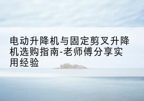 浦口电动升降机怎么选-电动升降机与固定剪叉升降机选购指南-老师傅分享实用经验
