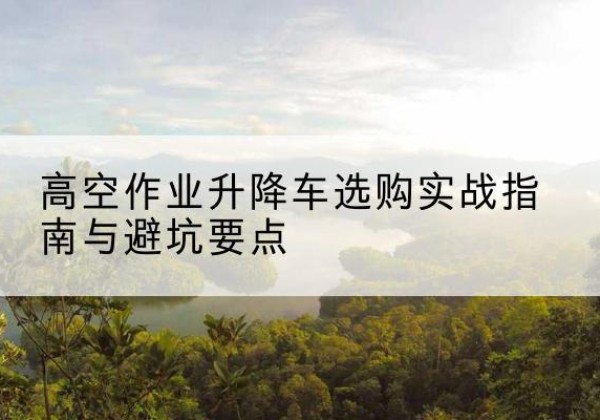 浦口升降车怎么选-高空作业升降车选购实战指南与避坑要点