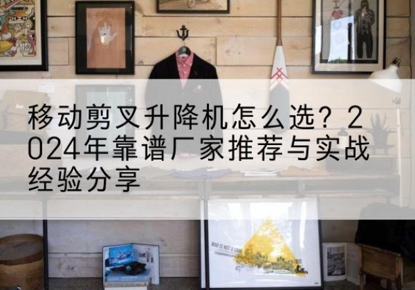 浦口升降平台厂家推荐-移动剪叉升降机怎么选？2024年靠谱厂家推荐与实战经验分享